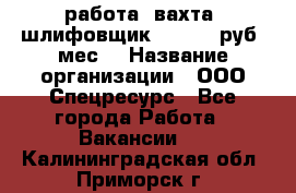 работа. вахта. шлифовщик. 50 000 руб./мес. › Название организации ­ ООО Спецресурс - Все города Работа » Вакансии   . Калининградская обл.,Приморск г.
